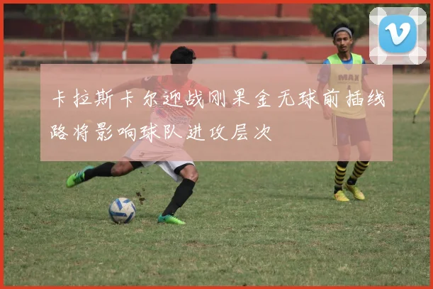 卡拉斯卡尔迎战刚果金无球前插线路将影响球队进攻层次