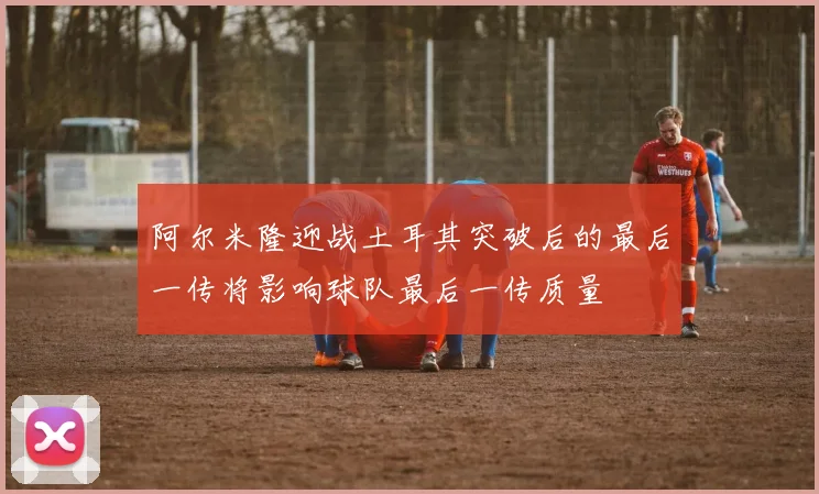阿尔米隆迎战土耳其突破后的最后一传将影响球队最后一传质量