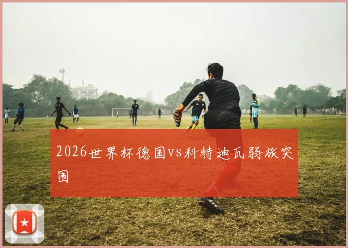 2026世界杯德国vs科特迪瓦弱旅突围