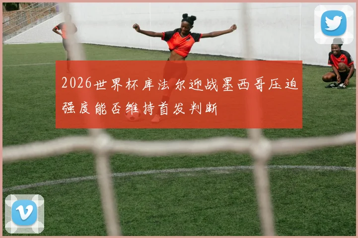 2026世界杯库法尔迎战墨西哥压迫强度能否维持首发判断